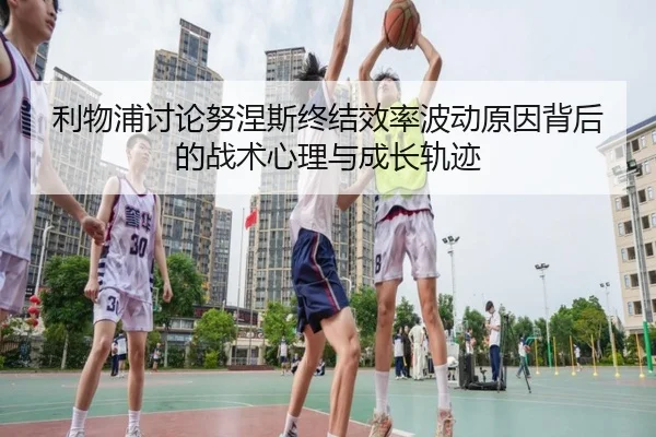 利物浦讨论努涅斯终结效率波动原因背后的战术心理与成长轨迹